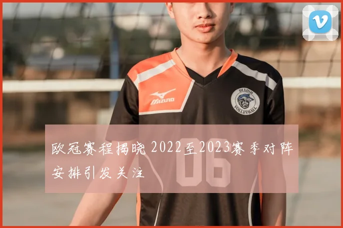 欧冠赛程揭晓 2022至2023赛季对阵安排引发关注