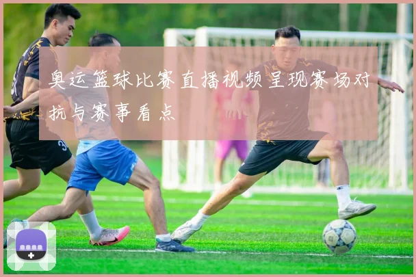 奥运篮球比赛直播视频呈现赛场对抗与赛事看点