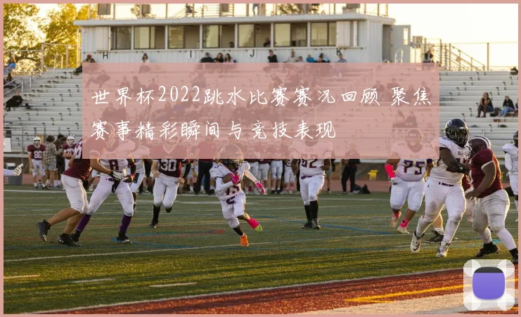 世界杯2022跳水比赛赛况回顾 聚焦赛事精彩瞬间与竞技表现