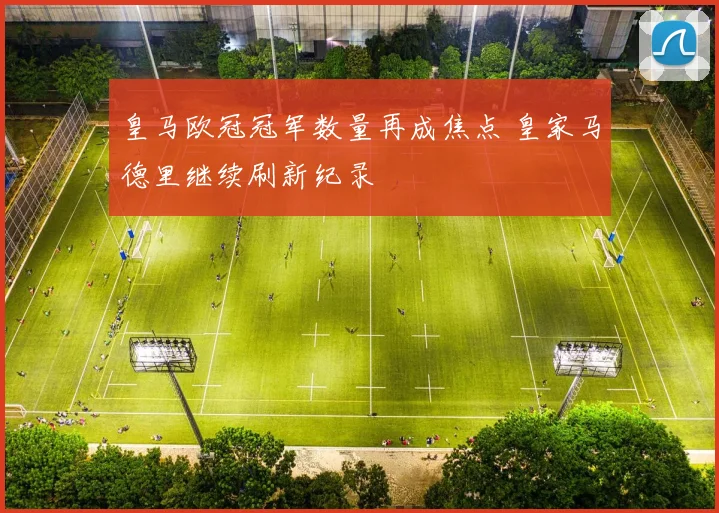 皇马欧冠冠军数量再成焦点 皇家马德里继续刷新纪录