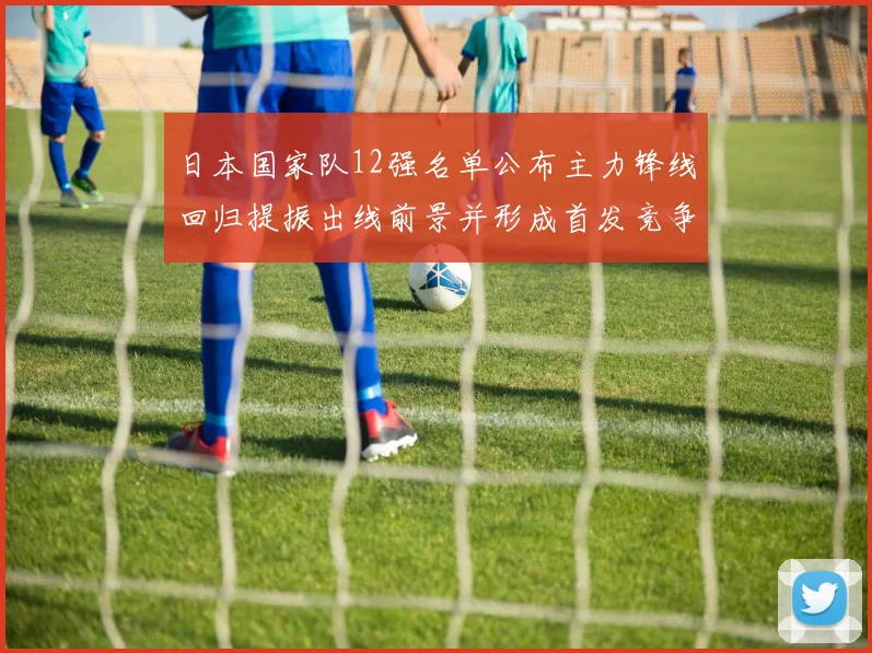 日本国家队12强名单公布主力锋线回归提振出线前景并形成首发竞争