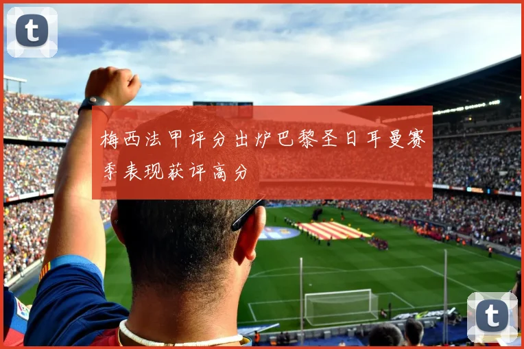 梅西法甲评分出炉巴黎圣日耳曼赛季表现获评高分