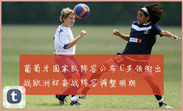 葡萄牙国家队阵容公布 C罗领衔出战欧洲杯备战阵容调整明朗