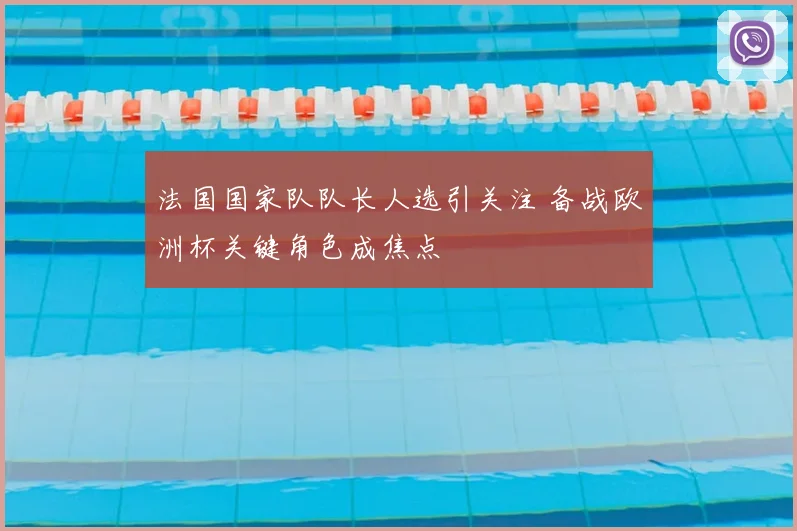 法国国家队队长人选引关注 备战欧洲杯关键角色成焦点