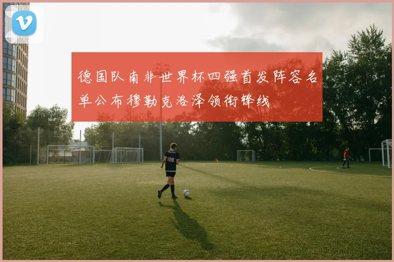 德国队南非世界杯四强首发阵容名单公布穆勒克洛泽领衔锋线