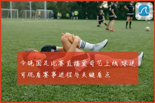 今晚国足比赛直播爱奇艺上线 球迷可观看赛事进程与关键看点