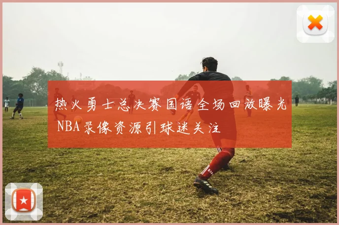 热火勇士总决赛国语全场回放曝光 NBA录像资源引球迷关注