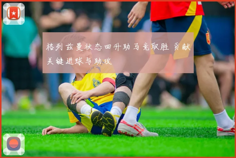 格列兹曼状态回升助马竞取胜 贡献关键进球与助攻