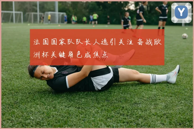法国国家队队长人选引关注 备战欧洲杯关键角色成焦点