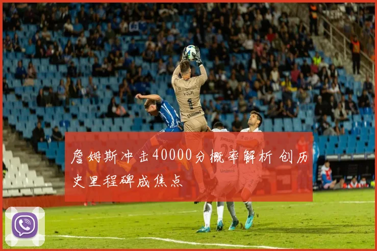 詹姆斯冲击40000分概率解析 创历史里程碑成焦点