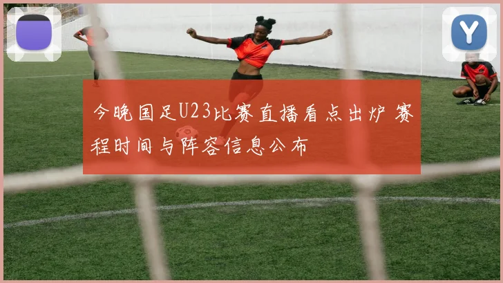 今晚国足U23比赛直播看点出炉 赛程时间与阵容信息公布