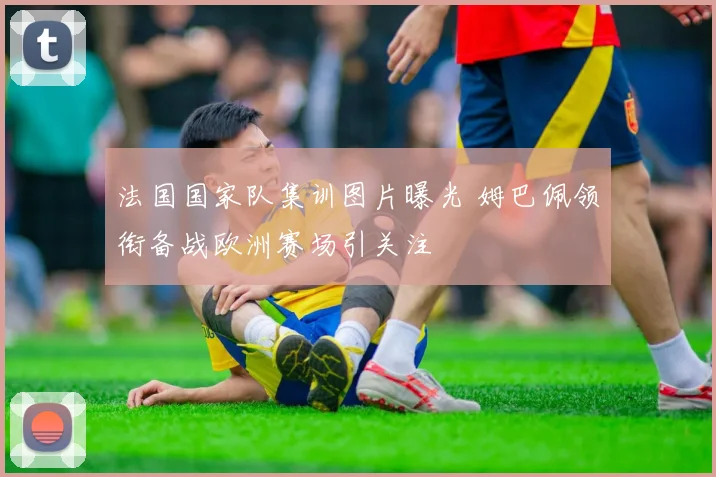 法国国家队集训图片曝光 姆巴佩领衔备战欧洲赛场引关注
