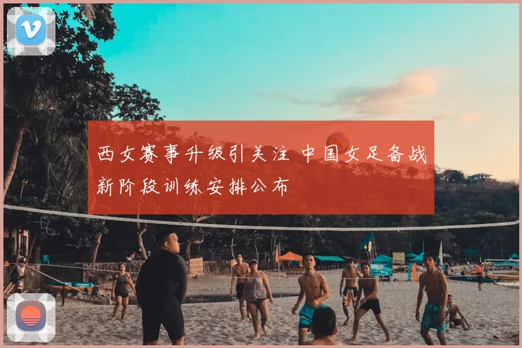 西女赛事升级引关注 中国女足备战新阶段训练安排公布