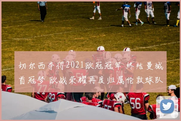 切尔西夺得2021欧冠冠军 终结曼城首冠梦 欧战荣耀再度归属伦敦球队
