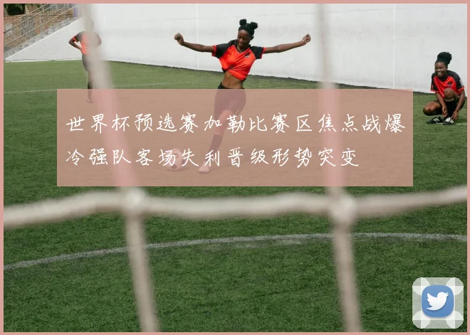 世界杯预选赛加勒比赛区焦点战爆冷强队客场失利晋级形势突变