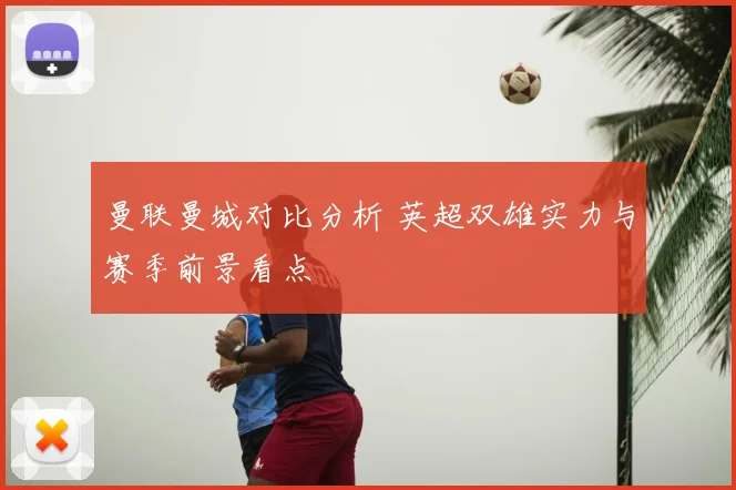 曼联曼城对比分析 英超双雄实力与赛季前景看点