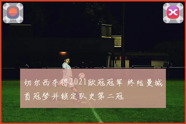切尔西夺得2021欧冠冠军 终结曼城首冠梦并锁定队史第二冠