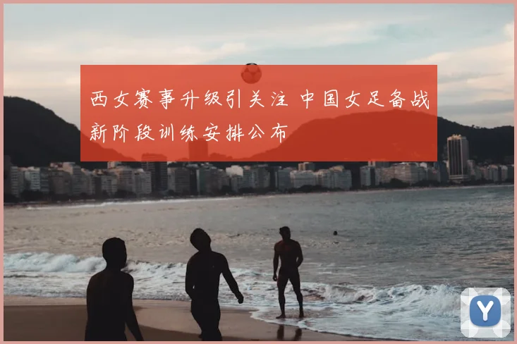 西女赛事升级引关注 中国女足备战新阶段训练安排公布