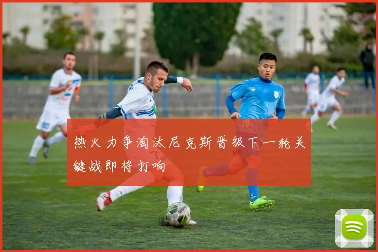 热火力争淘汰尼克斯晋级下一轮关键战即将打响