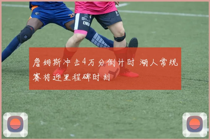 詹姆斯冲击4万分倒计时 湖人常规赛将迎里程碑时刻