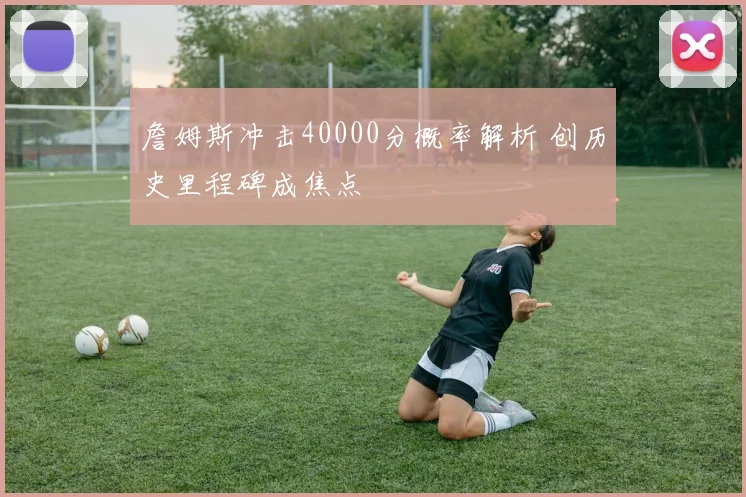 詹姆斯冲击40000分概率解析 创历史里程碑成焦点