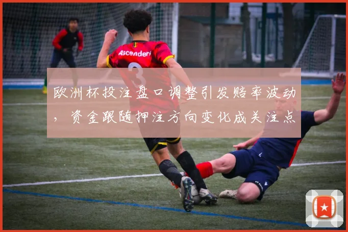 欧洲杯投注盘口调整引发赔率波动，资金跟随押注方向变化成关注点
