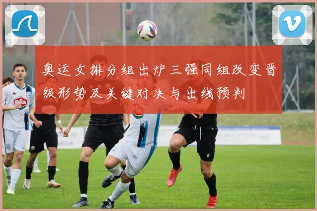 奥运女排分组出炉三强同组改变晋级形势及关键对决与出线预判