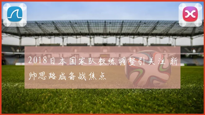 2018日本国家队教练调整引关注 新帅思路成备战焦点