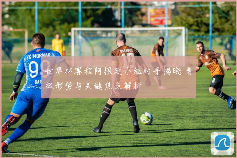 世界杯赛程阿根廷小组对手揭晓 晋级形势与关键焦点解析