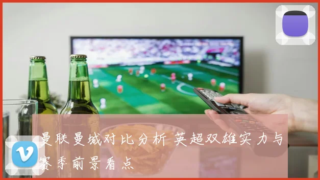 曼联曼城对比分析 英超双雄实力与赛季前景看点