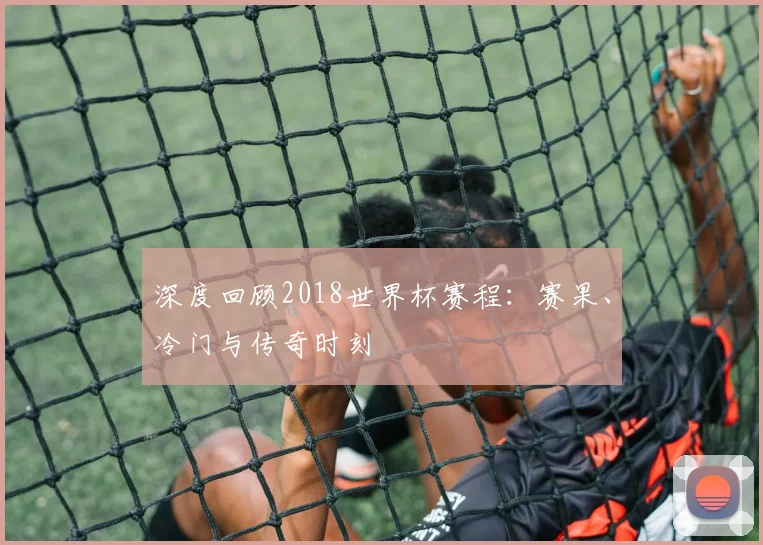 深度回顾2018世界杯赛程：赛果、冷门与传奇时刻
