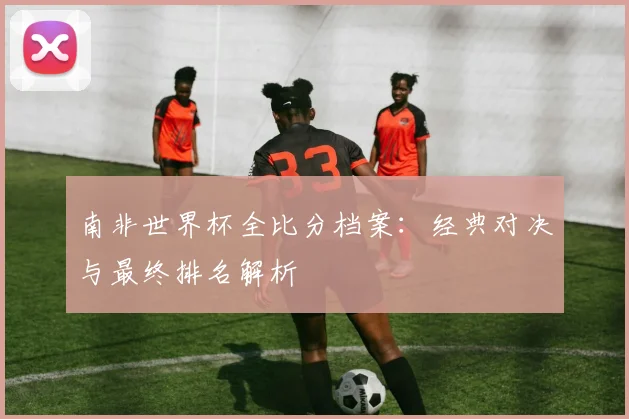 南非世界杯全比分档案：经典对决与最终排名解析