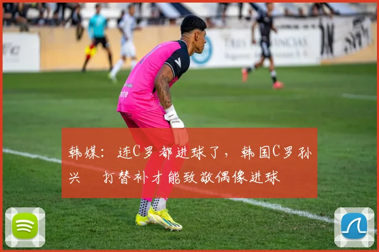 韩媒:连C罗都进球了,韩国C罗孙兴慜打替补才能致敬偶像进球