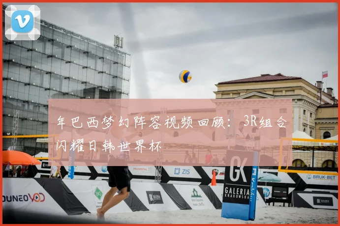 年巴西梦幻阵容视频回顾：3R组合闪耀日韩世界杯