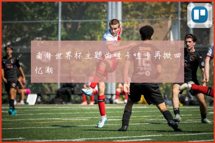 南非世界杯主题曲哇卡哇卡再掀回忆潮