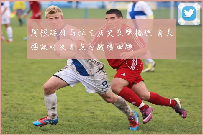 阿根廷对乌拉圭历史交锋梳理 南美强敌对决看点与战绩回顾