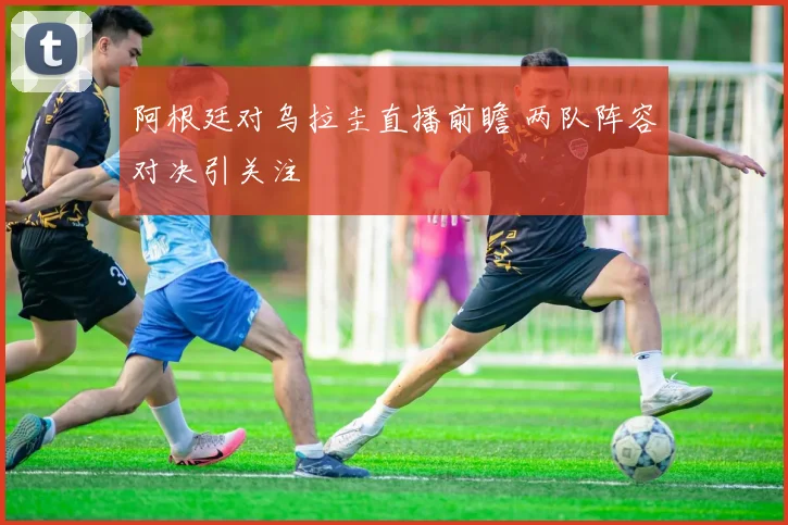 阿根廷对乌拉圭直播前瞻 两队阵容对决引关注