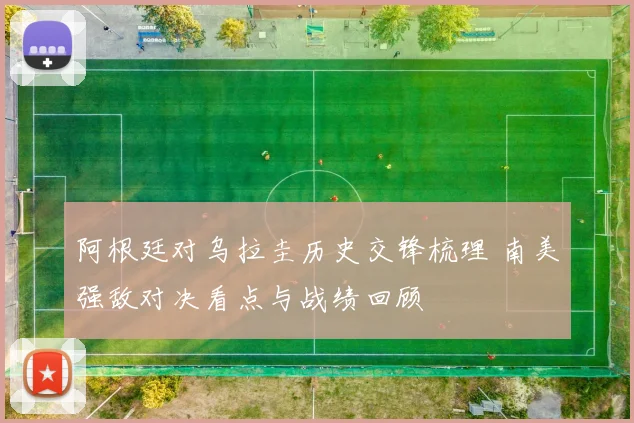 阿根廷对乌拉圭历史交锋梳理 南美强敌对决看点与战绩回顾