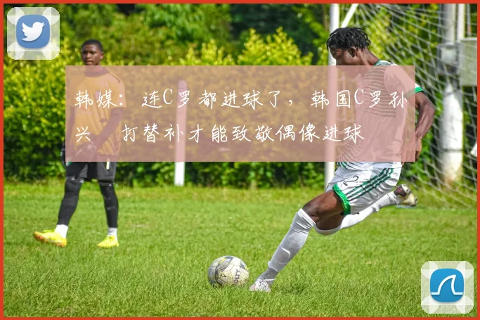 韩媒：连C罗都进球了，韩国C罗孙兴慜打替补才能致敬偶像进球