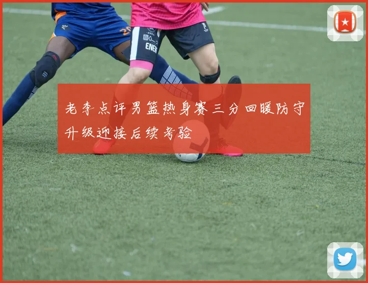 老李点评男篮热身赛三分回暖防守升级迎接后续考验