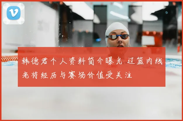 韩德君个人资料简介曝光 辽篮内线老将经历与赛场价值受关注