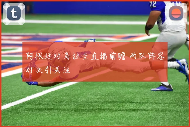 阿根廷对乌拉圭直播前瞻 两队阵容对决引关注