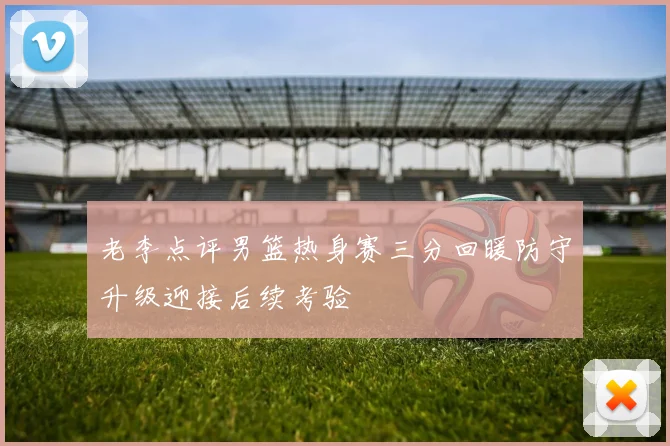 老李点评男篮热身赛三分回暖防守升级迎接后续考验