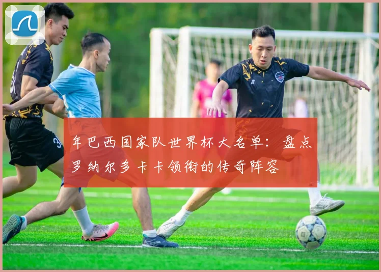 年巴西国家队世界杯大名单：盘点罗纳尔多卡卡领衔的传奇阵容