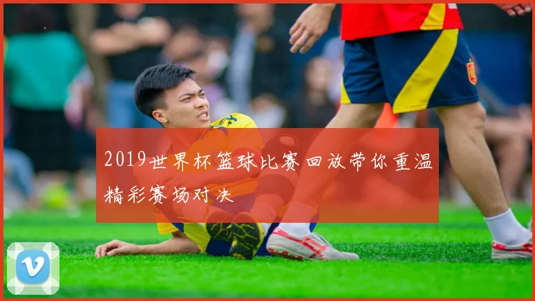 2019世界杯篮球比赛回放带你重温精彩赛场对决
