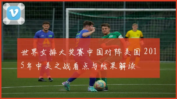 世界女排大奖赛中国对阵美国 2015年中美之战看点与结果解读